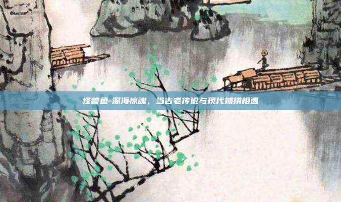 怪兽鱼-深海惊魂,当古老传说与现代捕捞相遇
