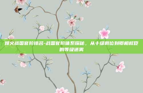 烽火战国官阶排名-战国官阶体系探秘,从十级爵位到卿相权臣的等级迷雾