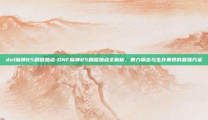 dnf魔神85刷图加点-DNF魔神85刷图加点全解析,暴力输出与生存兼得的最强方案