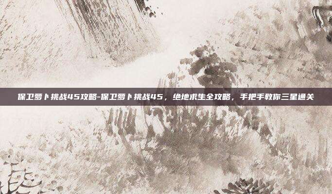 保卫萝卜挑战45攻略-保卫萝卜挑战45,绝地求生全攻略,手把手教你三星通关