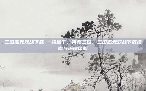 三国志无双战下载-一骑当千，再临三国，三国志无双战下载指南与深度体验