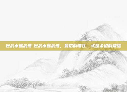 逆战水晶战场-逆战水晶战场,最后的牺牲,或是永恒的荣耀