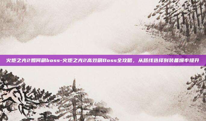 火炬之光2如何刷boss-火炬之光2高效刷Boss全攻略，从路线选择到装备爆率提升