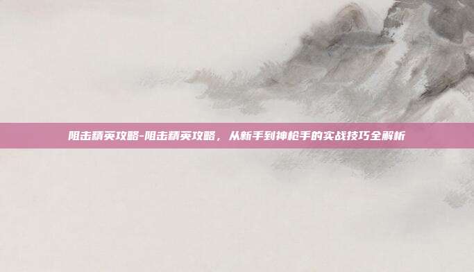 阻击精英攻略-阻击精英攻略，从新手到神枪手的实战技巧全解析