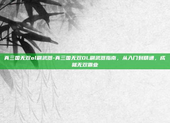 真三国无双ol刷武器-真三国无双OL刷武器指南，从入门到精通，成就无双霸业