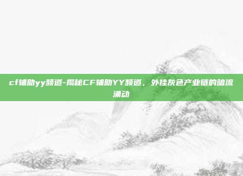 cf辅助yy频道-揭秘CF辅助YY频道,外挂灰色产业链的暗流涌动