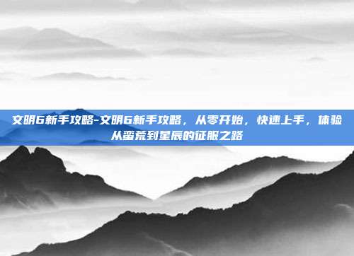 文明6新手攻略-文明6新手攻略，从零开始，快速上手，体验从蛮荒到星辰的征服之路