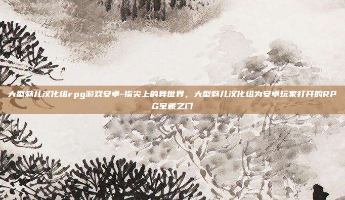 大型魅儿汉化组rpg游戏安卓-指尖上的异世界，大型魅儿汉化组为安卓玩家打开的RPG宝藏之门