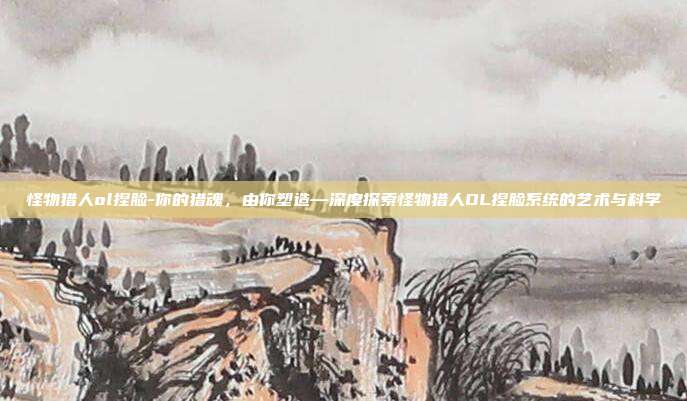 怪物猎人ol捏脸-你的猎魂,由你塑造—深度探索怪物猎人OL捏脸系统的艺术与科学