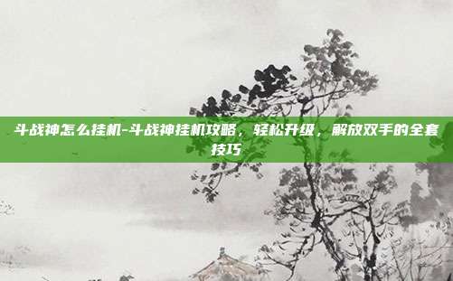 斗战神怎么挂机-斗战神挂机攻略,轻松升级,解放双手的全套技巧