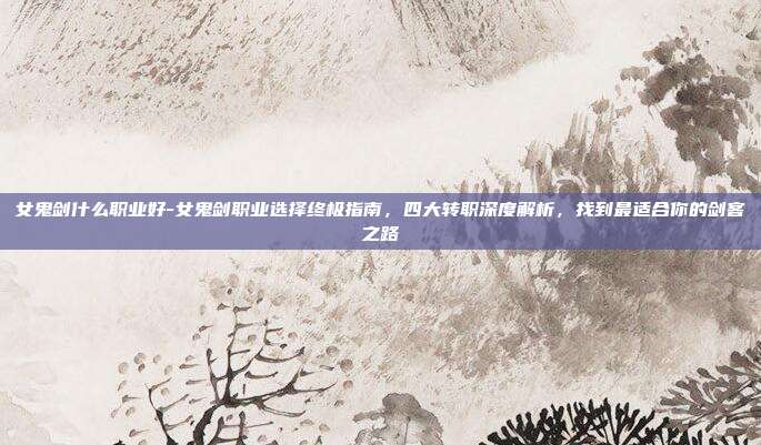 女鬼剑什么职业好-女鬼剑职业选择终极指南,四大转职深度解析,找到最适合你的剑客之路