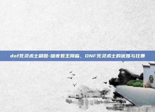 dnf死灵术士刷图-暗夜君王降临，DNF死灵术士的优雅与狂暴