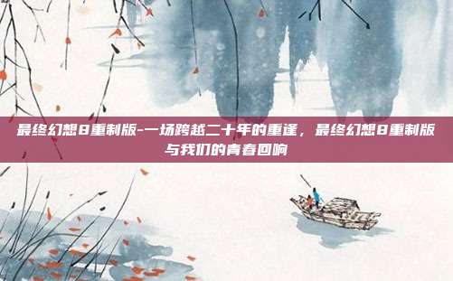 最终幻想8重制版-一场跨越二十年的重逢，最终幻想8重制版与我们的青春回响