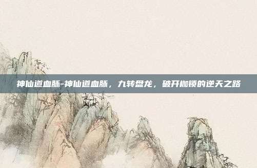 神仙道血脉-神仙道血脉,九转盘龙,破开枷锁的逆天之路