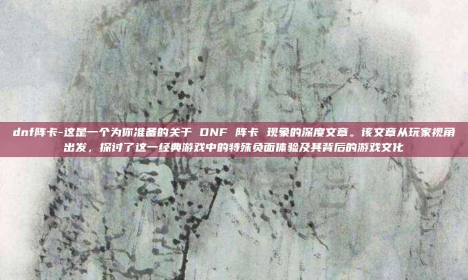 dnf阵卡-这是一个为你准备的关于 DNF 阵卡 现象的深度文章。该文章从玩家视角出发,探讨了这一经典游戏中的特殊负面体验及其背后的游戏文化
