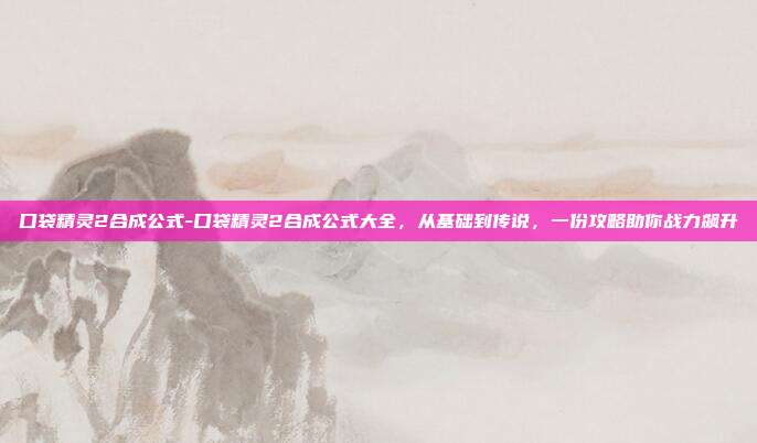 口袋精灵2合成公式-口袋精灵2合成公式大全，从基础到传说，一份攻略助你战力飙升
