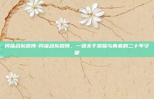 同福战队微博-同福战队微博,一场关于荣耀与青春的二十年守望