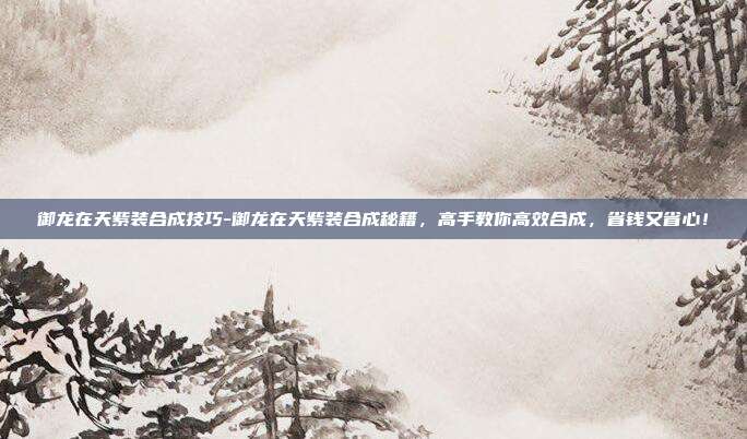 御龙在天紫装合成技巧-御龙在天紫装合成秘籍,高手教你高效合成,省钱又省心!