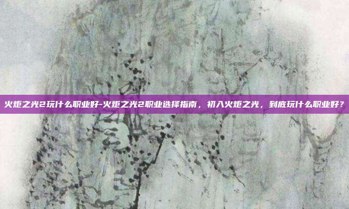 火炬之光2玩什么职业好-火炬之光2职业选择指南,初入火炬之光,到底玩什么职业好?