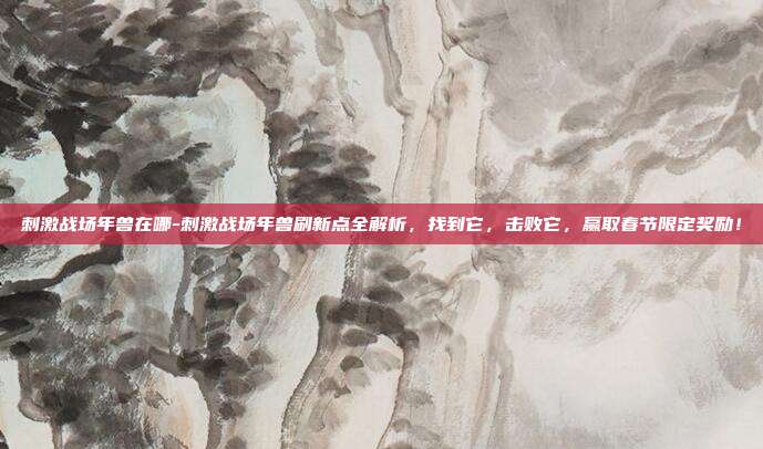 刺激战场年兽在哪-刺激战场年兽刷新点全解析,找到它,击败它,赢取春节限定奖励!