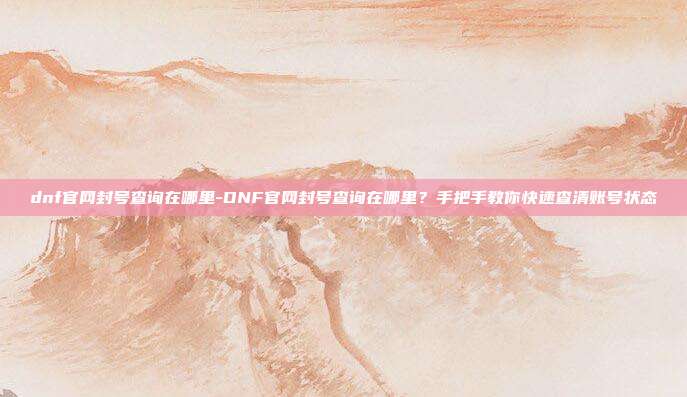 dnf官网封号查询在哪里-DNF官网封号查询在哪里？手把手教你快速查清账号状态