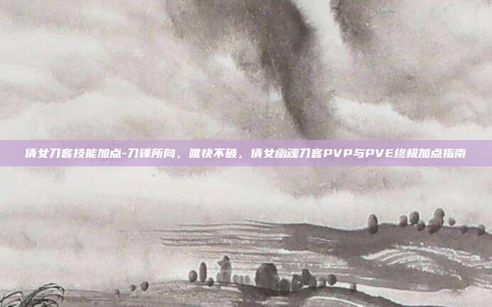 倩女刀客技能加点-刀锋所向,唯快不破,倩女幽魂刀客PVP与PVE终极加点指南