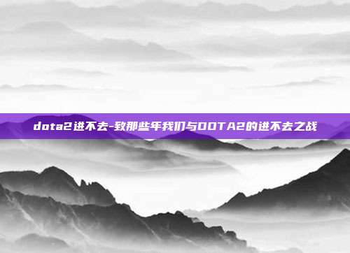 dota2进不去-致那些年我们与DOTA2的进不去之战