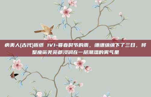 病美人(古代)折纸 1V1-暮春时节的雨,缠缠绵绵下了三日,将整座蘅芜苑都浸润在一层潮湿的雾气里