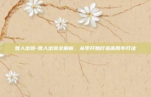 雪人出装-雪人出装全解析,从零开始打造高胜率打法