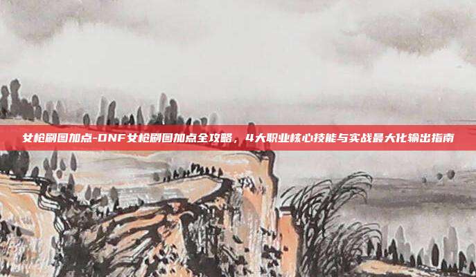 女枪刷图加点-DNF女枪刷图加点全攻略，4大职业核心技能与实战最大化输出指南