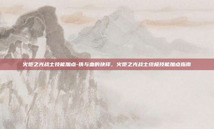 火炬之光战士技能加点-铁与血的抉择，火炬之光战士终极技能加点指南