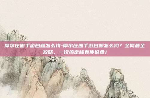 摩尔庄园手游白鲸怎么钓-摩尔庄园手游白鲸怎么钓？全网最全攻略，一次搞定稀有传说鱼！
