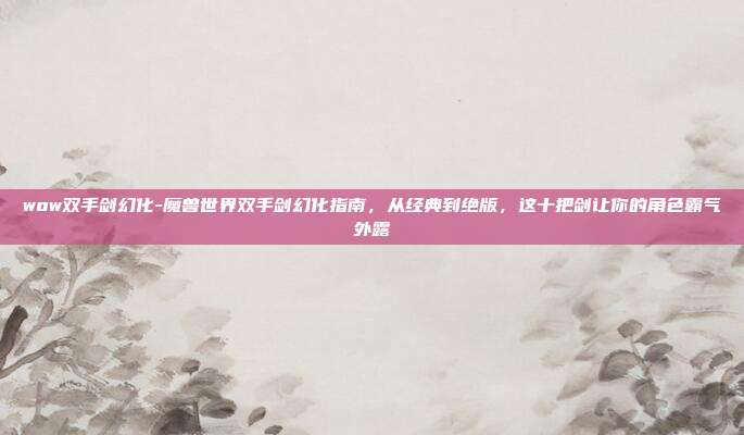 wow双手剑幻化-魔兽世界双手剑幻化指南,从经典到绝版,这十把剑让你的角色霸气外露