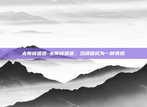 太帅被遣返-太帅被遣返，当颜值成为一种负担