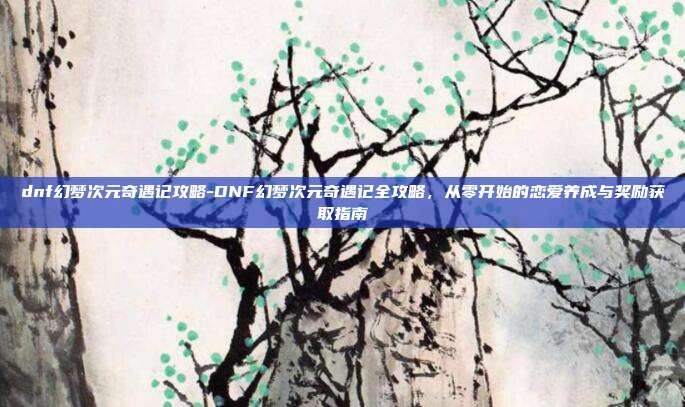 dnf幻梦次元奇遇记攻略-DNF幻梦次元奇遇记全攻略，从零开始的恋爱养成与奖励获取指南