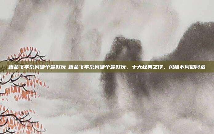 极品飞车系列哪个最好玩-极品飞车系列哪个最好玩，十大经典之作，风格不同如何选