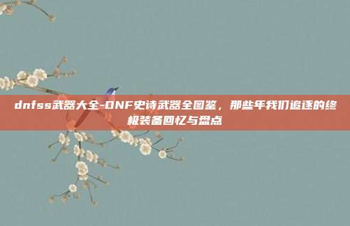 dnfss武器大全-DNF史诗武器全图鉴,那些年我们追逐的终极装备回忆与盘点