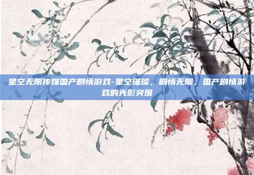 星空无限传媒国产剧情游戏-星空璀璨,剧情无限,国产剧情游戏的光影突围