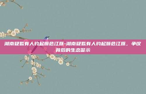 湖南疑似有人钓起濒危江豚-湖南疑似有人钓起濒危江豚,争议背后的生态警示