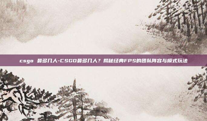 csgo 最多几人-CSGO最多几人？揭秘经典FPS的团队阵容与模式玩法