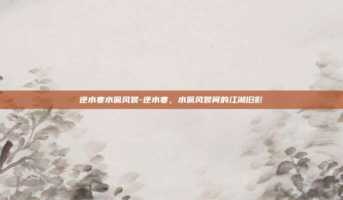逆水寒水佩风裳-逆水寒，水佩风裳间的江湖旧影