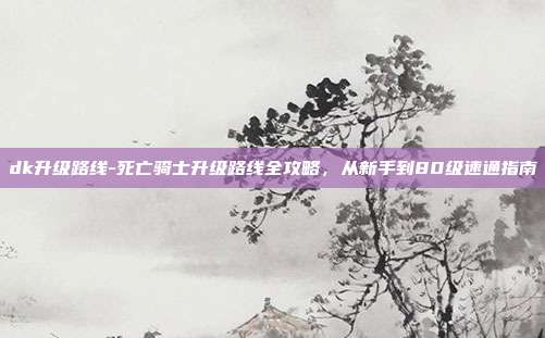 dk升级路线-死亡骑士升级路线全攻略，从新手到80级速通指南