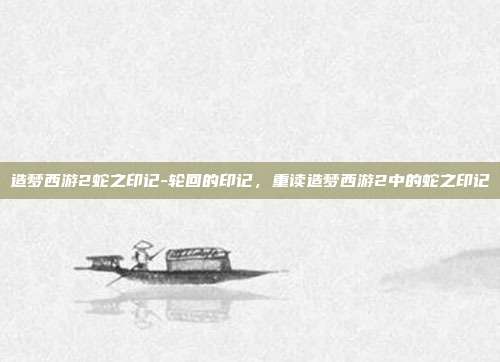 造梦西游2蛇之印记-轮回的印记，重读造梦西游2中的蛇之印记