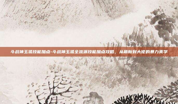 斗战神玉狐技能加点-斗战神玉狐全流派技能加点攻略,从萌新到大佬的暴力美学