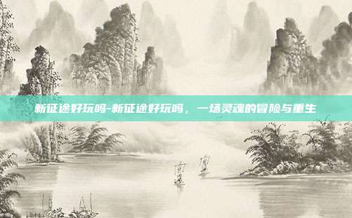 新征途好玩吗-新征途好玩吗,一场灵魂的冒险与重生