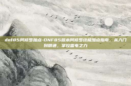 dnf85阿修罗加点-DNF85版本阿修罗终极加点指南,从入门到精通,掌控雷电之力