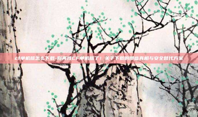 cf单机版怎么下载-别再找CF单机版了！关于下载的那些真相与安全替代方案