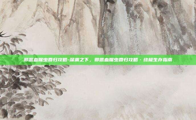 邪恶血腥虫回归攻略-深渊之下，邪恶血腥虫回归攻略·终极生存指南