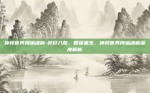 神将世界周瑜魂解-焚尽八荒，智谋重生，神将世界周瑜魂解深度解析