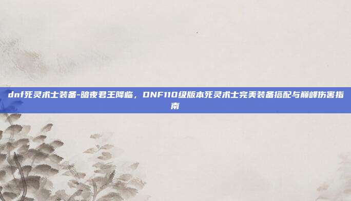 dnf死灵术士装备-暗夜君王降临,DNF110级版本死灵术士完美装备搭配与巅峰伤害指南